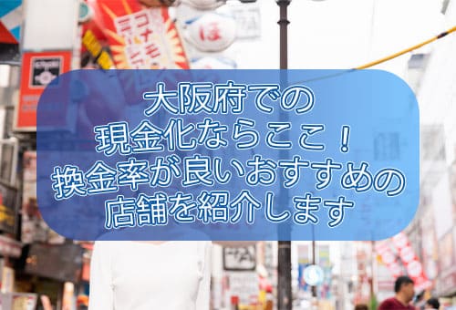 大阪府での現金化ならここ！換金率が良いおすすめの店舗を紹介します